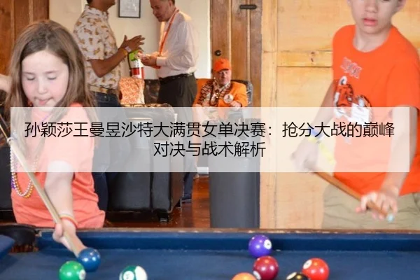 孙颖莎王曼昱沙特大满贯女单决赛：抢分大战的巅峰对决与战术解析